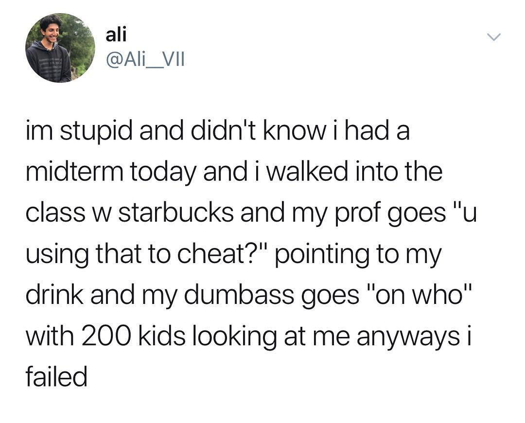 ali Ali_ VIl im stupid and didnt know i had a midterm today and i walked into the class w starbucks and my prof goes u using that to cheat pointing to my drink and my dumbass goes on who with 200 kids looking at me anyways failed