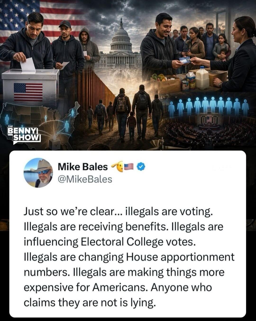 THE BENNY SHOW! Mike Bales @MikeBales. Just so we're clear... illegals are voting. Illegals are receiving benefits. Illegals are influencing Electoral College votes. Illegals are changing House apportionment numbers. Illegals are making things more expensive for Americans. Anyone who claims they are not is lying.