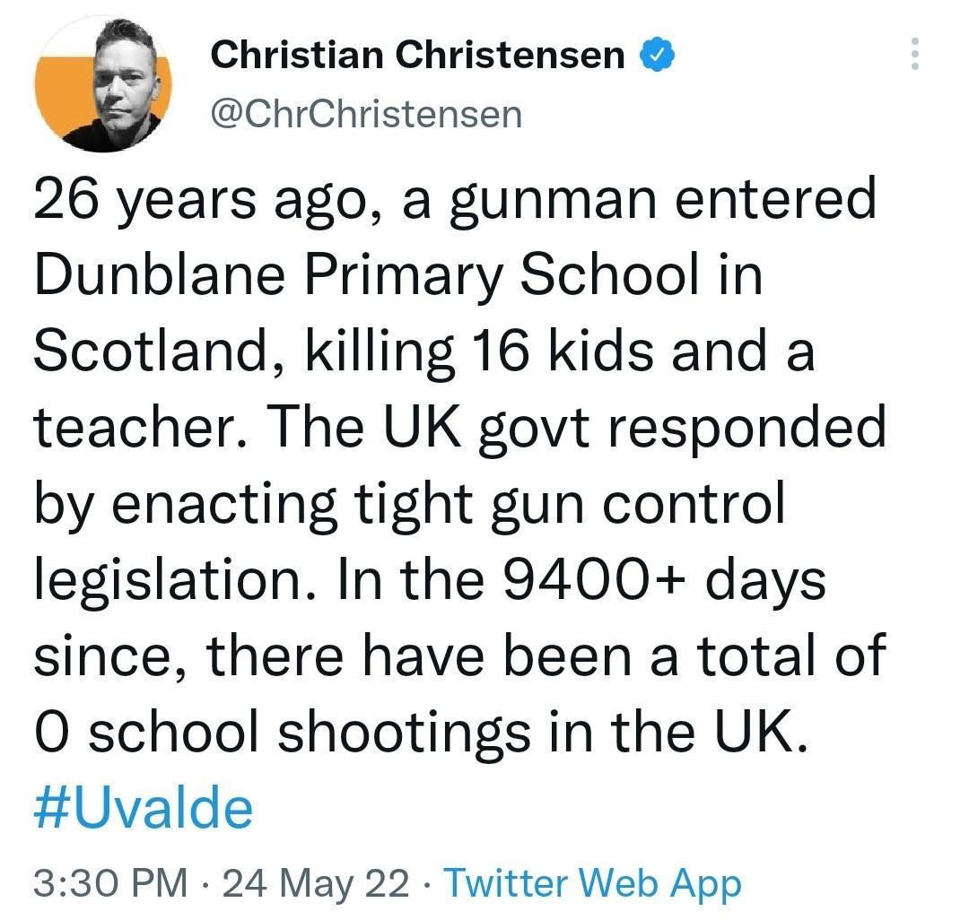 Christian Christensen ChrChristensen 26 years ago a gunman entered Dunblane Primary School in Scotland killing 16 kids and a teacher The UK govt responded by enacting tight gun control legislation In the 9400 days since there have been a total of O school shootings in the UK Uvalde 330 PM 24 May 22 Twitter Web App