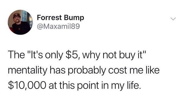 Forrest Bump Maxamil89 The Its only 5 why not buy it mentality has probably cost me like 10000 at this point in my life