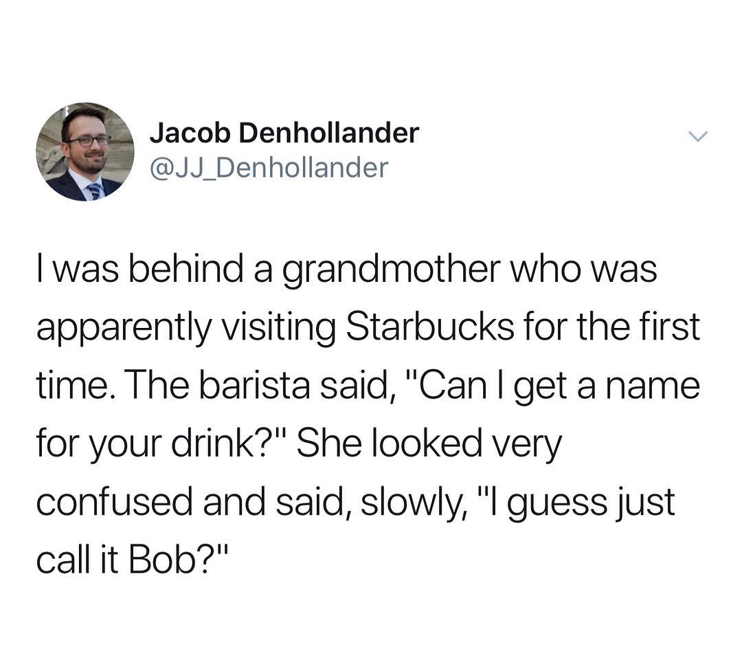 Jacob Denhollander JJ_Denhollander was behind a grandmother who was apparently visiting Starbucks for the first time The barista said Can get a name for your drink She looked very confused and said slowly l guess just call it Bob