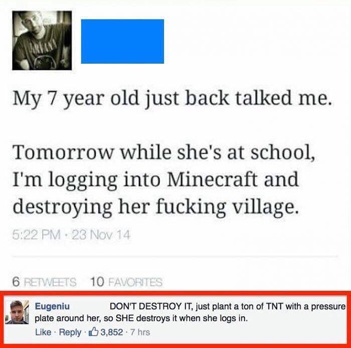 My 7 year old just back talked me Tomorrow while shes at school Im logging into Minecraft and destroying her fucking village li Eugeniu DONT DESTROY T just plant a ton of TNT with a pressure plate around her so SHE destroys it when she logs in Like Reply 3852 7 hrs