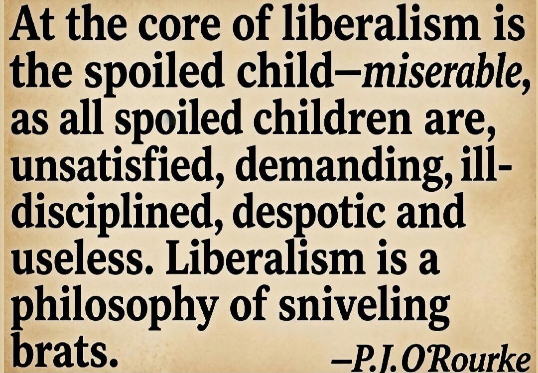 At the core of liberalism is the spoiled child—miserable, as all spoiled children are, unsatisfied, demanding, ill-disciplined, despotic and useless. Liberalism is a philosophy of sniveling brats. —P.J. O'Rourke