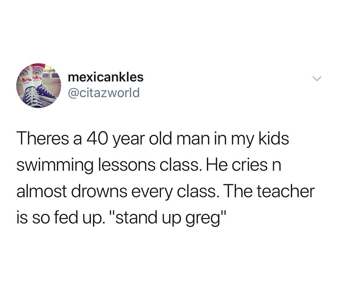 mexicankles citazworld Theres a 40 year old manin my kids swimming lessons class He cries n almost drowns every class The teacher is so fed up stand up greg
