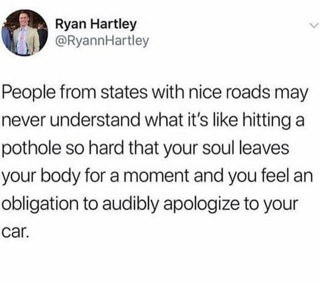 8 Ryan Hartley m RyannHartley L People from states with nice roads may never understand what its like hitting a pothole so hard that your soul leaves your body for a moment and you feel an obligation to audibly apologize to your car