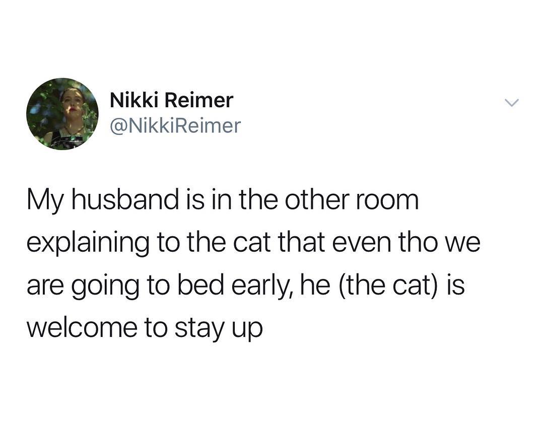 Nikki Reimer NikkiReimer My husband is in the other room explaining to the cat that even tho we are going to bed early he the cat is welcome to stay up