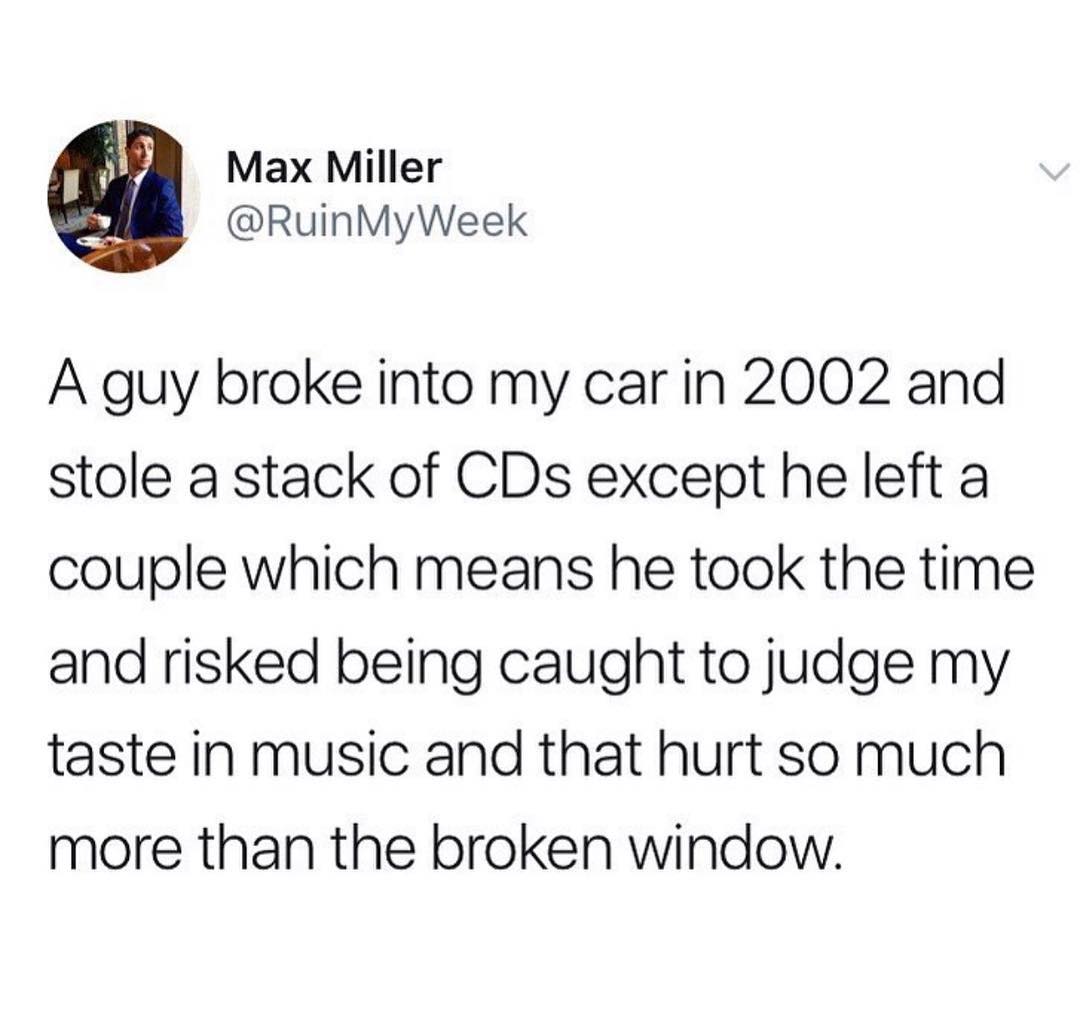 Max Miller RuinMyWeek A guy broke into my car in 2002 and stole a stack of CDs except he left a couple which means he took the time and risked being caught to judge my taste in music and that hurt so much more than the broken window