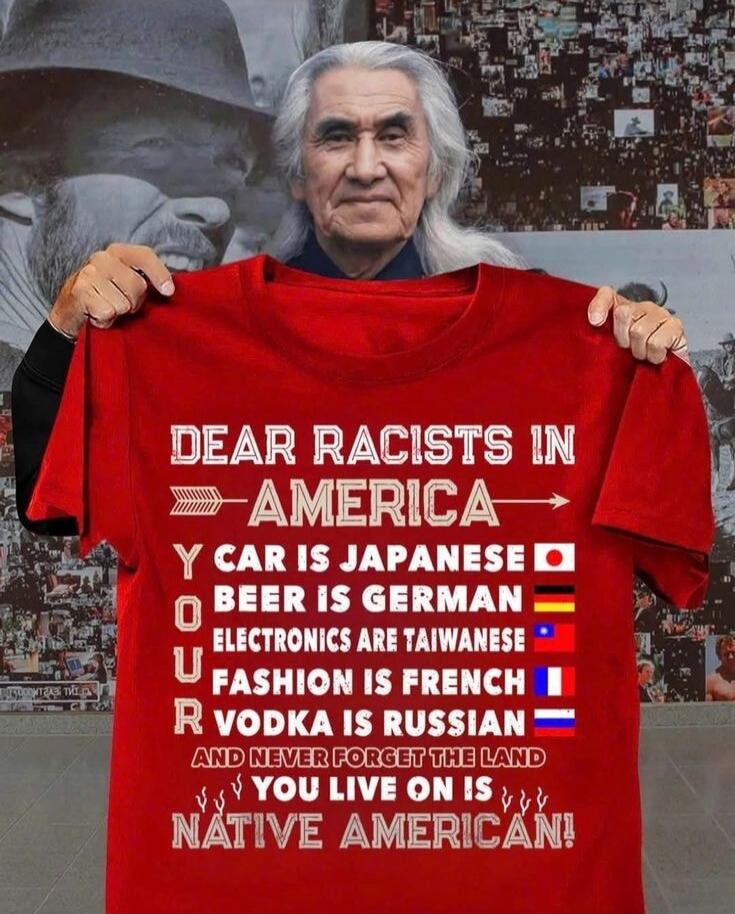 DEAR RACISTS IN AMERICA
YOU
CAR IS JAPANESE 🇯🇵
BEER IS GERMAN 🇩🇪
ELECTRONICS ARE TAIWANESE 🇹🇼
FASHION IS FRENCH 🇫🇷
VODKA IS RUSSIAN 🇷🇺
AND NEVER FORGET THE LAND YOU LIVE ON IS NATIVE AMERICAN!