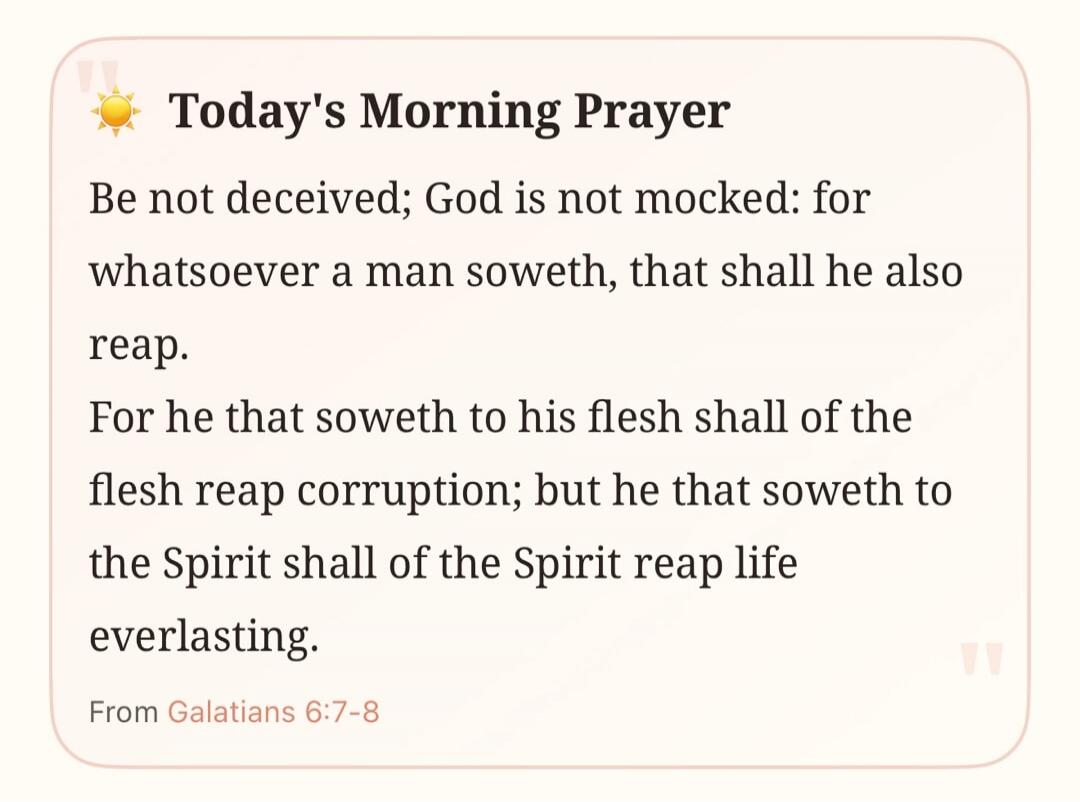 Today's Morning Prayer Be not deceived; God is not mocked: for whatsoever a man soweth, that shall he also reap. For he that soweth to his flesh shall of the flesh reap corruption; but he that soweth to the Spirit shall of the Spirit reap life everlasting. From Galatians 6:7-8