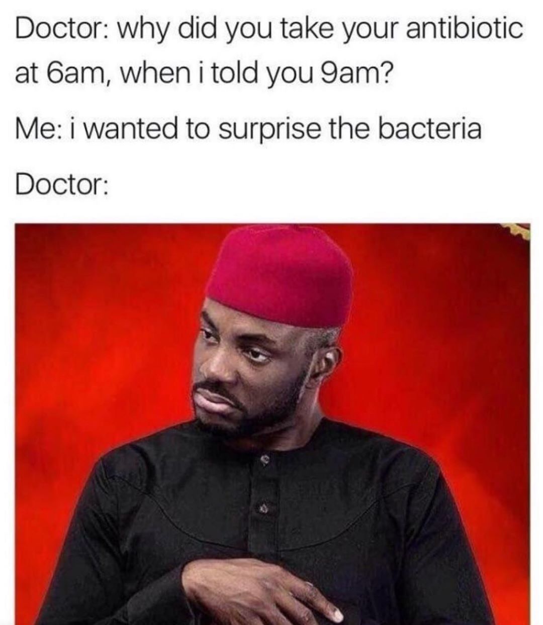 Doctor why did you take your antibiotic at 6am when i told you 9am Me i wanted to surprise the bacteria Doctor