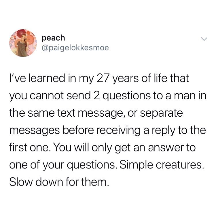 A R 3 peach Q paigelokkesmoe Ive learned in my 27 years of life that you cannot send 2 questions to a manin the same text message or separate messages before receiving a reply to the first one You will only get an answer to one of your questions Simple creatures Slow down for them