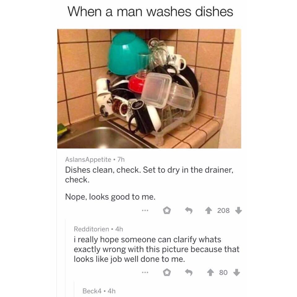 When a man washes dishes AslansAppetite 7h Dishes clean check Set to dry in the drainer check Nope looks good to me 42083 Redditorien 4h i really hope someone can clarify whats exactly wrong with this picture because that looks like job well done to me O 438 Beck4 4h
