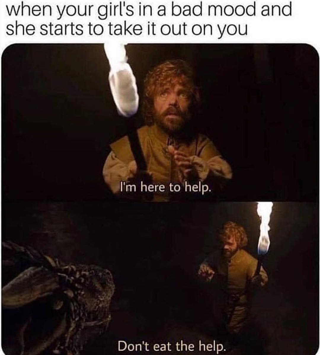 when your girls in a bad mood and she starts to take it out on you F 2 M o Im here to help Dont eat the help y