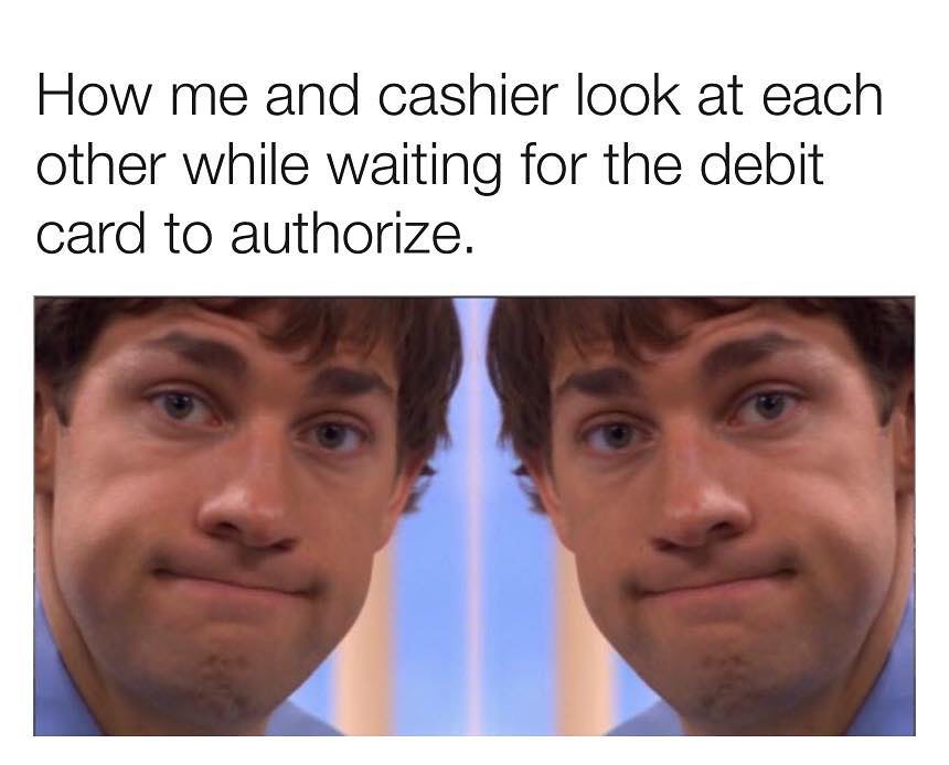How me and cashier look at each other while waiting for the debit card to authorize