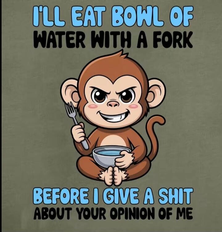 I'LL EAT BOWL OF WATER WITH A FORK BEFORE I GIVE A SHIT ABOUT YOUR OPINION OF ME