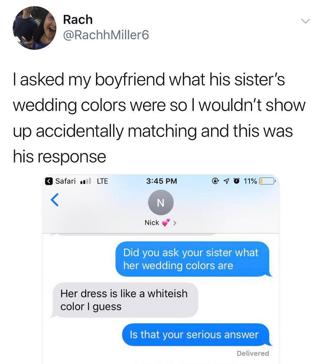 Rach v RachhMiller asked my boyfriend what his sisters wedding colors were so wouldnt show up accidentally matching and this was his response safari wi LTE 345 PM 90 M Nick Do RVoIVEETS Yo N I I o IRTo o Taleelo o 4 Her dress is like a whiteish color guess Is that your serious answer Delivered