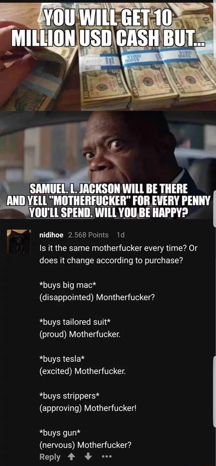 _ SAMUEL L JIACKSON WILL BE TIIEII h lVEll MOTHERFUCKER FOR EVERY PENNY YOULL SPEND WILL YOU BE HAPPY P nidihoe 2568 Points 1d Is it the same motherfucker every time Or does it change according to purchase buys big mac disappointed Montherfucker buys tailored suit GICTE RV G T T buys tesla excited Motherfucker buys strippers approving Motherfucker buys gun nervous Motherfucker LEAE N