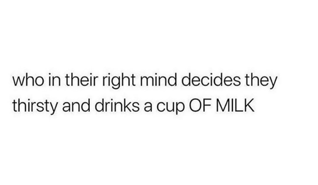 who in their right mind decides they thirsty and drinks a cup OF MILK