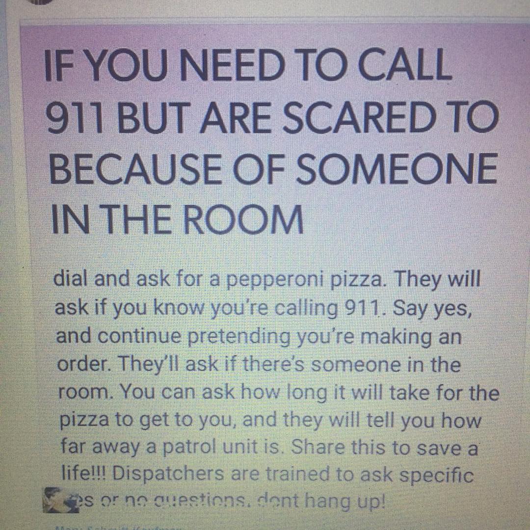 OUNEEDTOCALL 11 BUT ARE SCARED TO CAUSE OF SOMEONE nd ask for a pepperoni pizza They wll K if you know youre calling 911 Say yes d continue pretending youre makingan Theyll ask if theres someone in the ou can ask how long it will take for 1o get to you and they will tell you ho Way a patrol unit is Sfare this to savei T