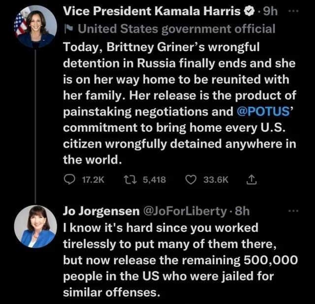 Vice President Kamala Harris 5h United States government official Today Brittney Griners wrongful LEEL UGG TESERRE ERLEEL LR Y is on her way home to be reunited with her family Her release is the product of painstaking negotiations and POTUS commitment to bring home every US citizen wrongfully detained anywhere in the world O w2k tlsae O 3sek Jo Jorgensen loForlLiberty 8h Iknow its hard since you 