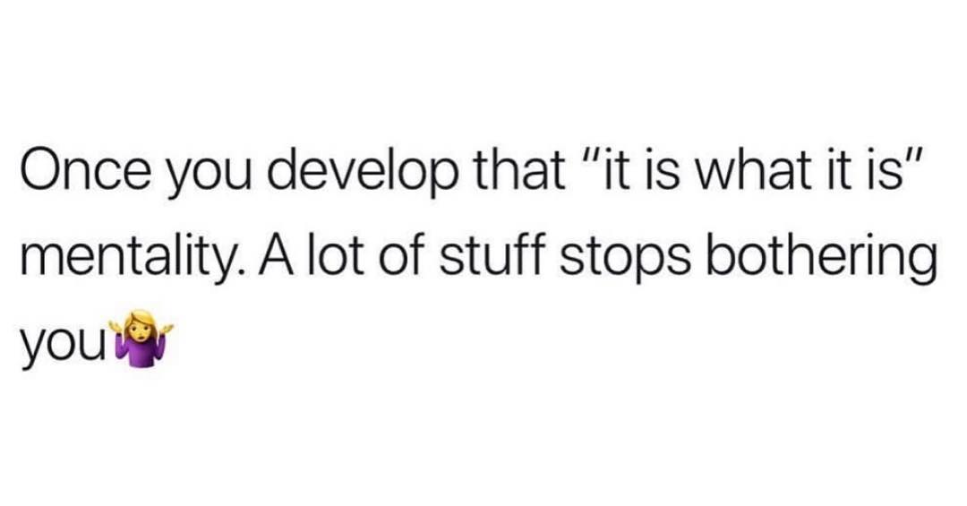 Once you develop that it is what it is mentality A lot of stuff stops bothering you i