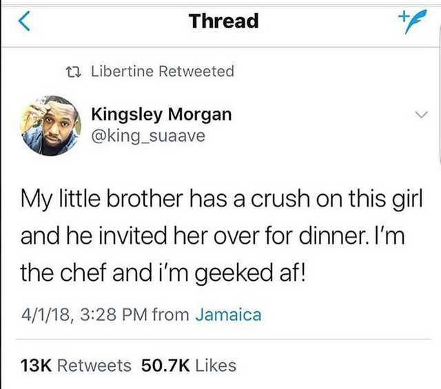 Thread v 1 Libertine Retweeted Kingsley Morgan y king_suaave My little brother has a crush on this girl and he invited her over for dinner Im the chef and im geeked af 4118 328 PM from Jamaica 13K Retweets 507K Likes