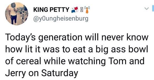 KING PETTY 22 7 y0Oungheisenburg Todays generation will never know how lit it was to eat a big ass bowl of cereal while watching Tom and Jerry on Saturday