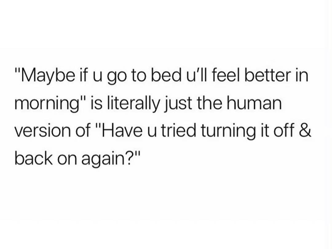 Maybe if u go to bed Ull feel better in morning is literally just the human version of Have u tried turning it off back on again