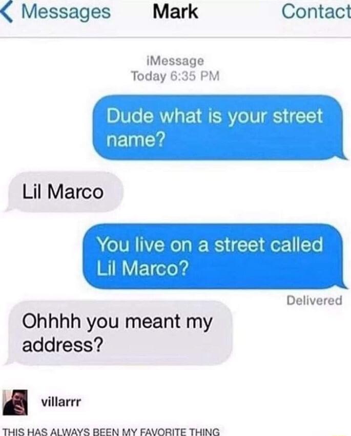 Dude what is your street name?
Lil Marco
You live on a street called Lil Marco?
Ohhhh you meant my address?
THIS HAS ALWAYS BEEN MY FAVORITE THING
villarr