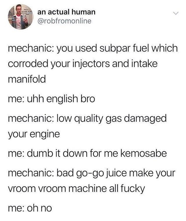 an actual human robfromonline mechanic you used subpar fuel which corroded your injectors and intake manifold me uhh english bro mechanic low quality gas damaged your engine me dumb it down for me kemosabe mechanic bad go go juice make your vroom vroom machine all fucky me oh no