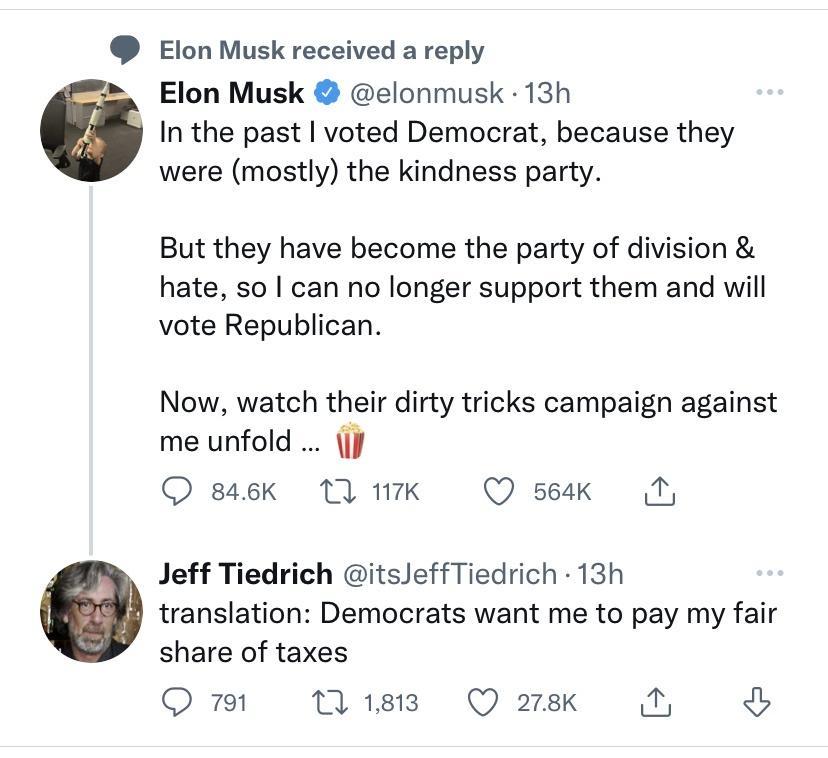 Elon Musk received a reply Elon Musk elonmusk 13h In the past voted Democrat because they were mostly the kindness party But they have become the party of division hate so can no longer support them and will vote Republican Now watch their dirty tricks campaign against me unfold J O 846K 1 17K Q seak T Jeff Tiedrich itsJeffTiedrich 13h translation Democrats want me to pay my fair share of taxes Q 
