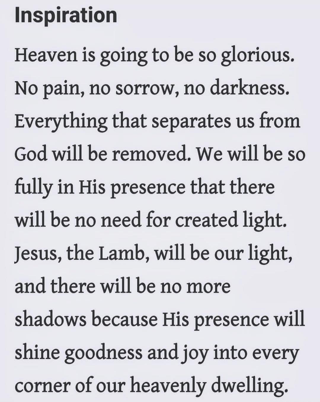 Inspiration

Heaven is going to be so glorious. No pain, no sorrow, no darkness. Everything that separates us from God will be removed. We will be so fully in His presence that there will be no need for created light. Jesus, the Lamb, will be our light, and there will be no more shadows because His presence will shine goodness and joy into every co