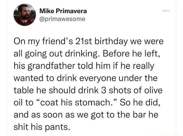 Mike Primavera primawesome On my friends 21st birthday we were all going out drinking Before he left his grandfather told him if he really wanted to drink everyone under the table he should drink 3 shots of olive oil to coat his stomach So he did and as soon as we got to the bar he shit his pants
