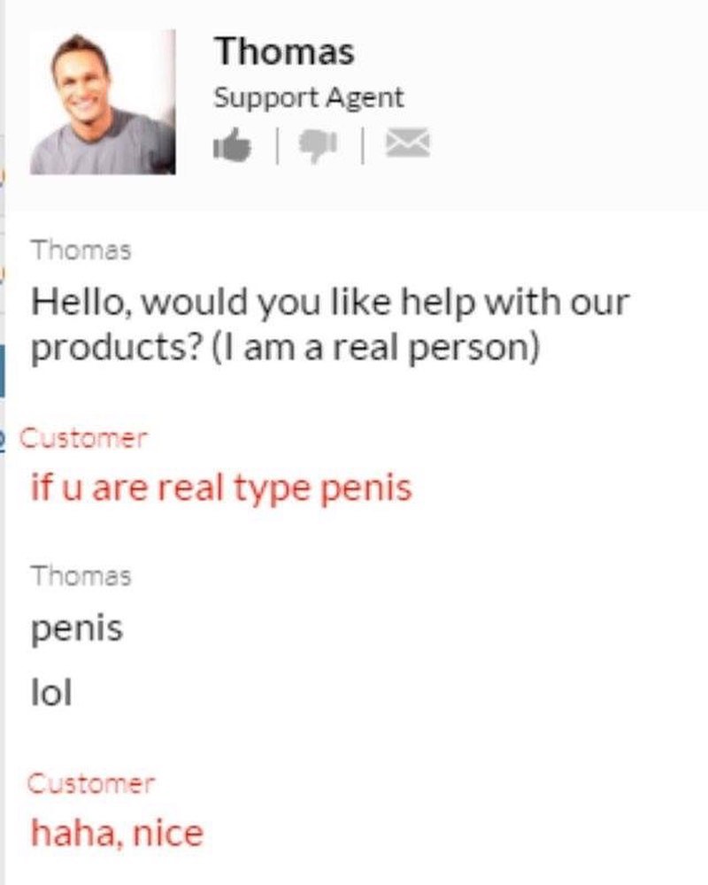 Thomas Support Agent s W PN Thomas Hello would you like help with our products am a real person Customer if u are real type penis Thomas penis lol Customer haha nice