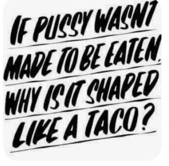 IF PUSSY WASNT MADE TO BE EATEN WHY IS IT SHAPED LIKE A TACO?