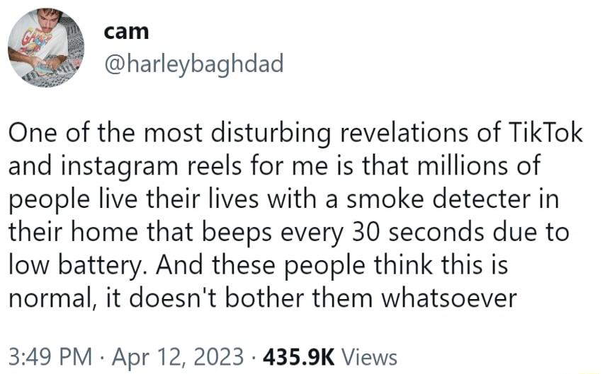 cam harleybaghdad One of the most disturbing revelations of TikTok and instagram reels for me is that millions of people live their lives with a smoke detecter in their home that beeps every 30 seconds due to low battery And these people think this is normal it doesnt bother them whatsoever 349 PM Apr 12 2023 4359K Views