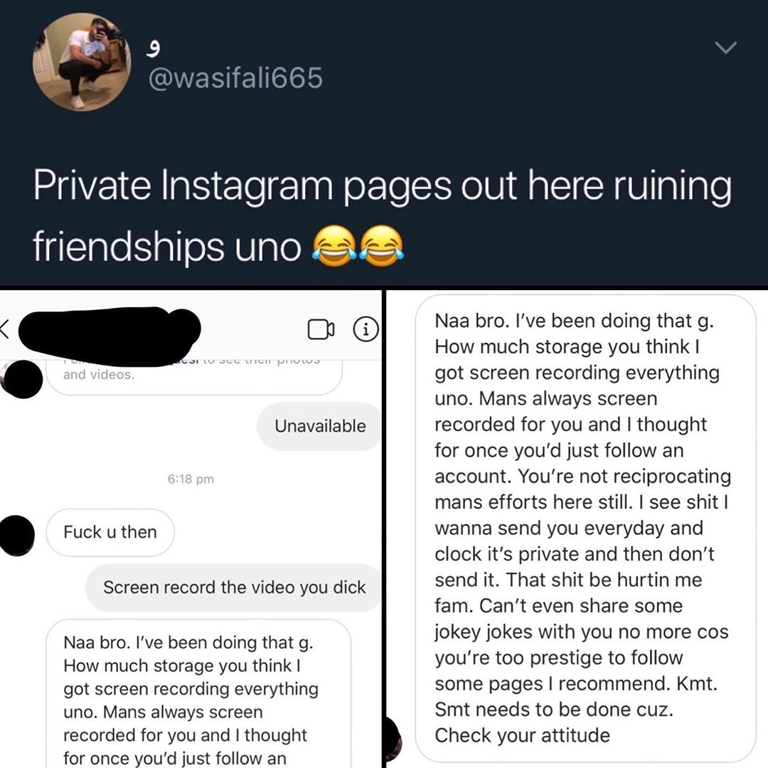 Private Instagram pages out here ruining friendships uno 22 Unavailable Fuck u then Screen record the video you dick Naa bro Ive been doing that g How much storage you think got screen recording everything uno Mans always screen recorded for you and thought for once youd just follow an o Naa bro Ive been doing that g How much storage you think got screen recording everything uno Mans always screen