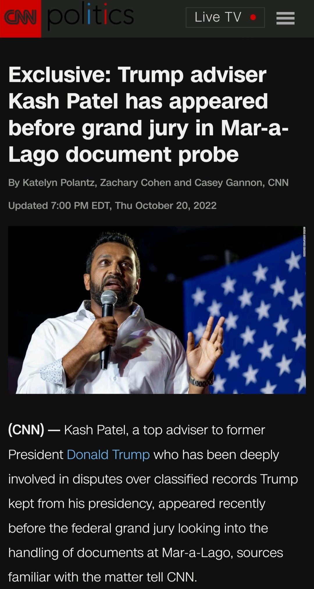 m 16k Live TV 5 e VSR 1T g TR Te 1T Kash Patel has appeared before grand jury in Mar a IEToTole o T y 1o Ll 0T 0 o 1Y By Katelyn Polantz Zachary Cohen and Casey Gannon CNN Updated 700 PM EDT Thu October 20 2022 CNN Kash Patel a top adviser to former President Donald Trump who has been deeply involved in disputes over classified records Trump kept from his presidency appeared recently before the fe