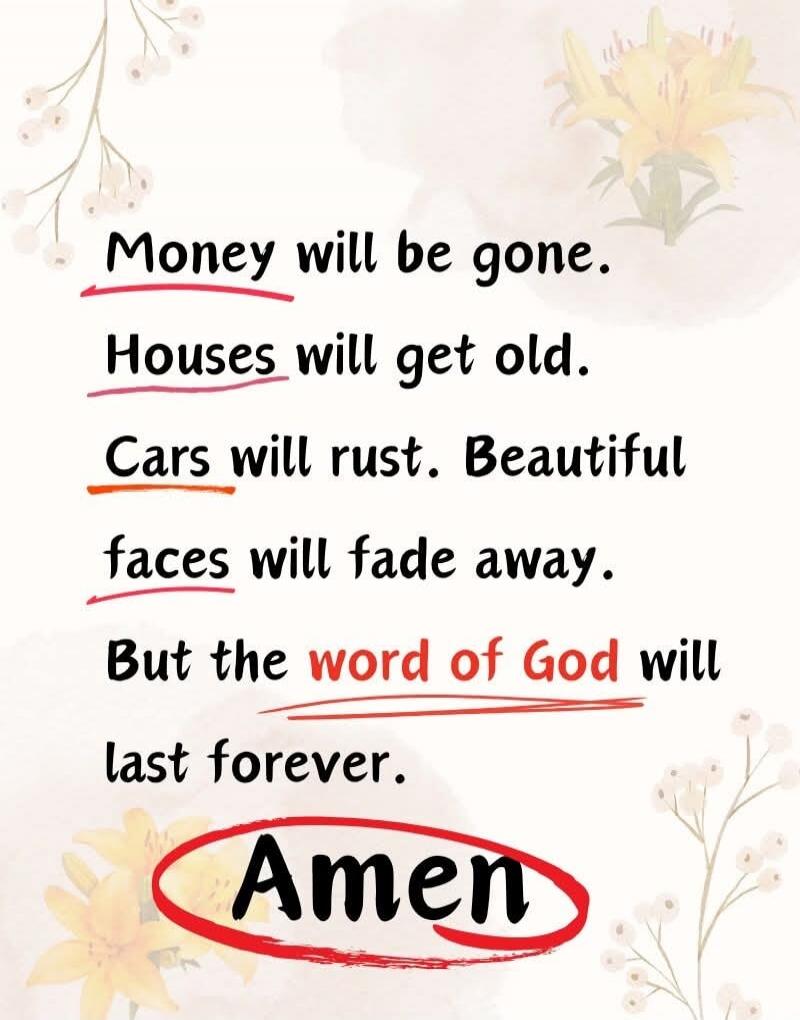 Money will be gone.
Houses will get old.
Cars will rust. Beautiful faces will fade away.
But the word of God will last forever.
Amen