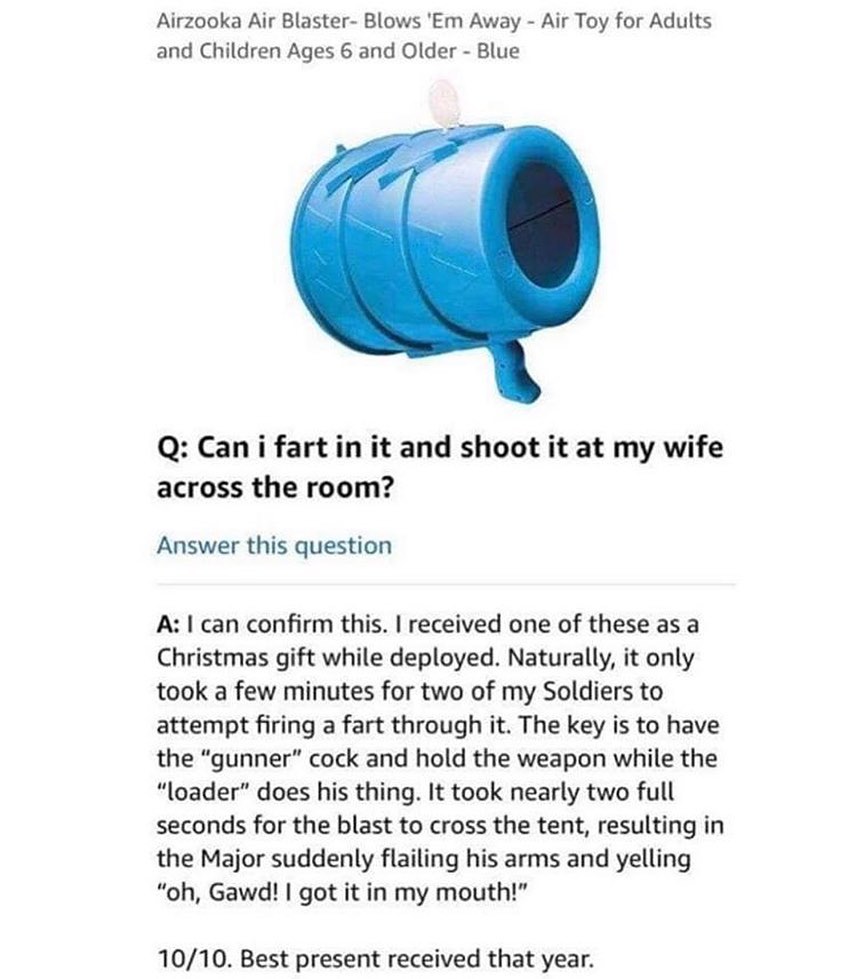 Airzooka Air Blaster Blows Em Away Air Toy for Adults and Children Ages 6 and Older Blue Q Cani fartin it and shoot it at my wife across the room Answer this question A can confirm this received one of these as a Christmas gift while deployed Naturally it only took a few minutes for two of my Soldiers to attempt firing a fart through it The key is to have the gunner cock and hold the weapon while 