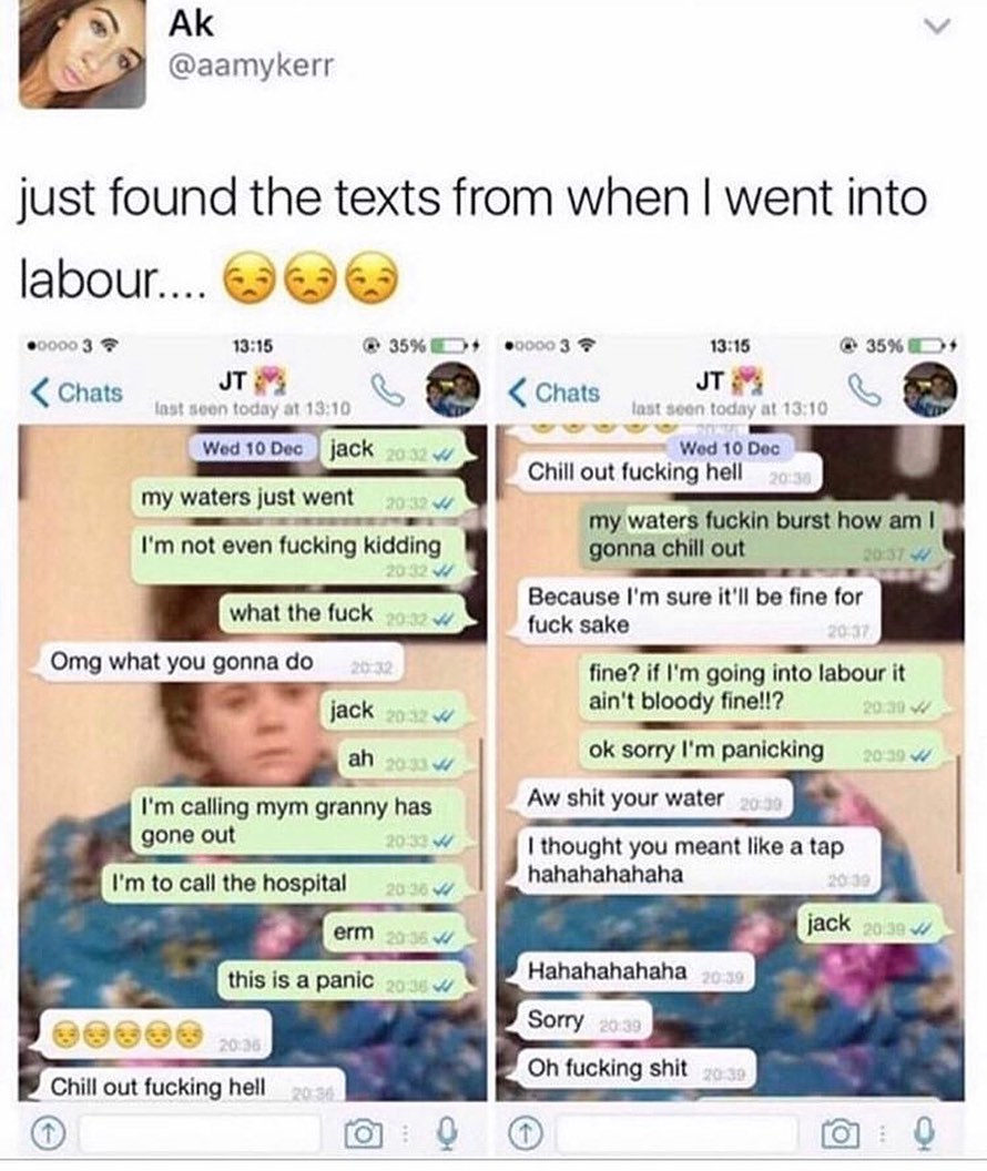 just found the texts from when went into labour 00003 1315 IBREDr o iv 1315 35AO Wed 10 Doc i B Chill out fucking hell my waters fuckin burst how am gonna chill out 20374 Because Im sure itll be fine for fuck sake fine if Im going into labour it aint bloody fine ok sorry Im panicking l my waters just went w T T Im not even fucking kidding w Omg what you gonna do jack 7 Im calling mym granny has Aw
