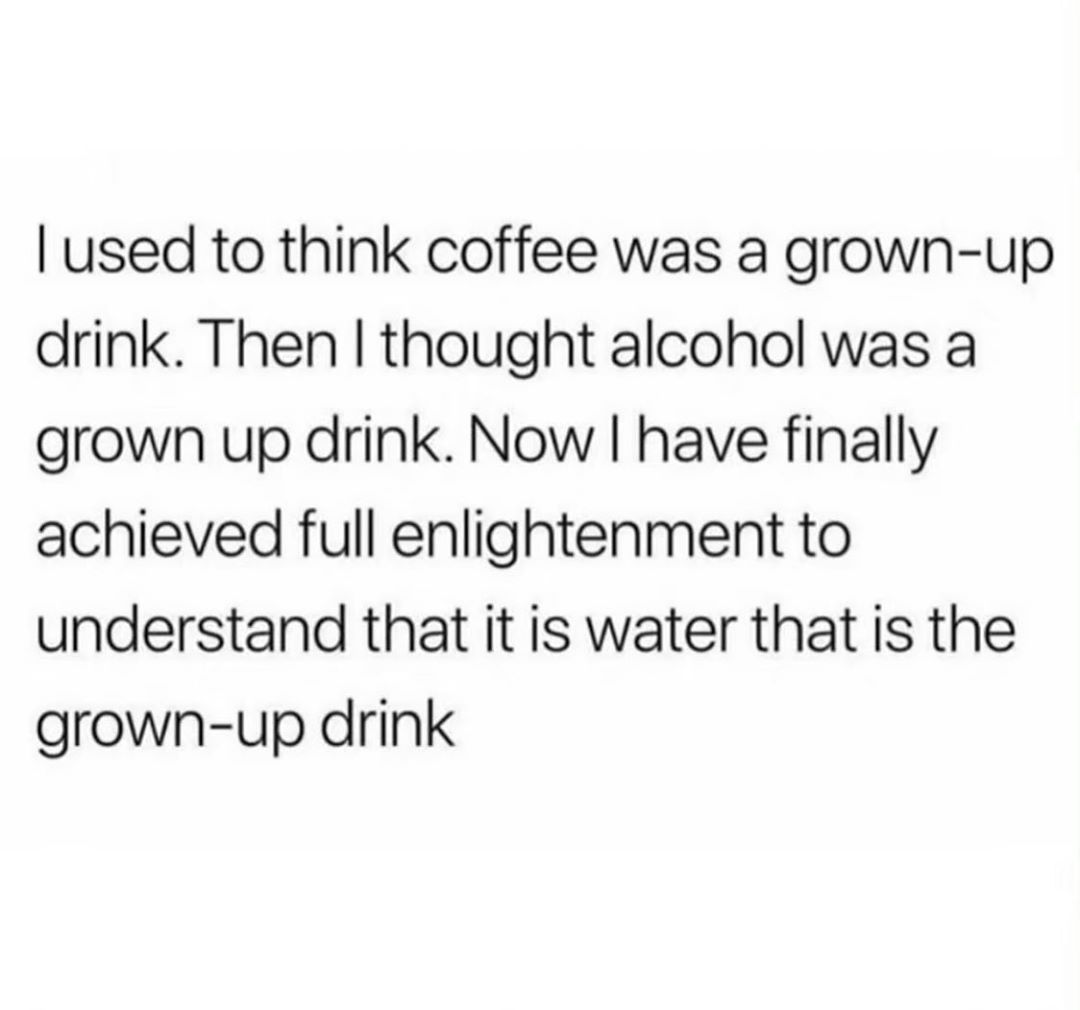 used to think coffee was a grown up drink Then thought alcohol was a grown up drink Now have finally achieved full enlightenment to understand that it is water that is the grown up drink