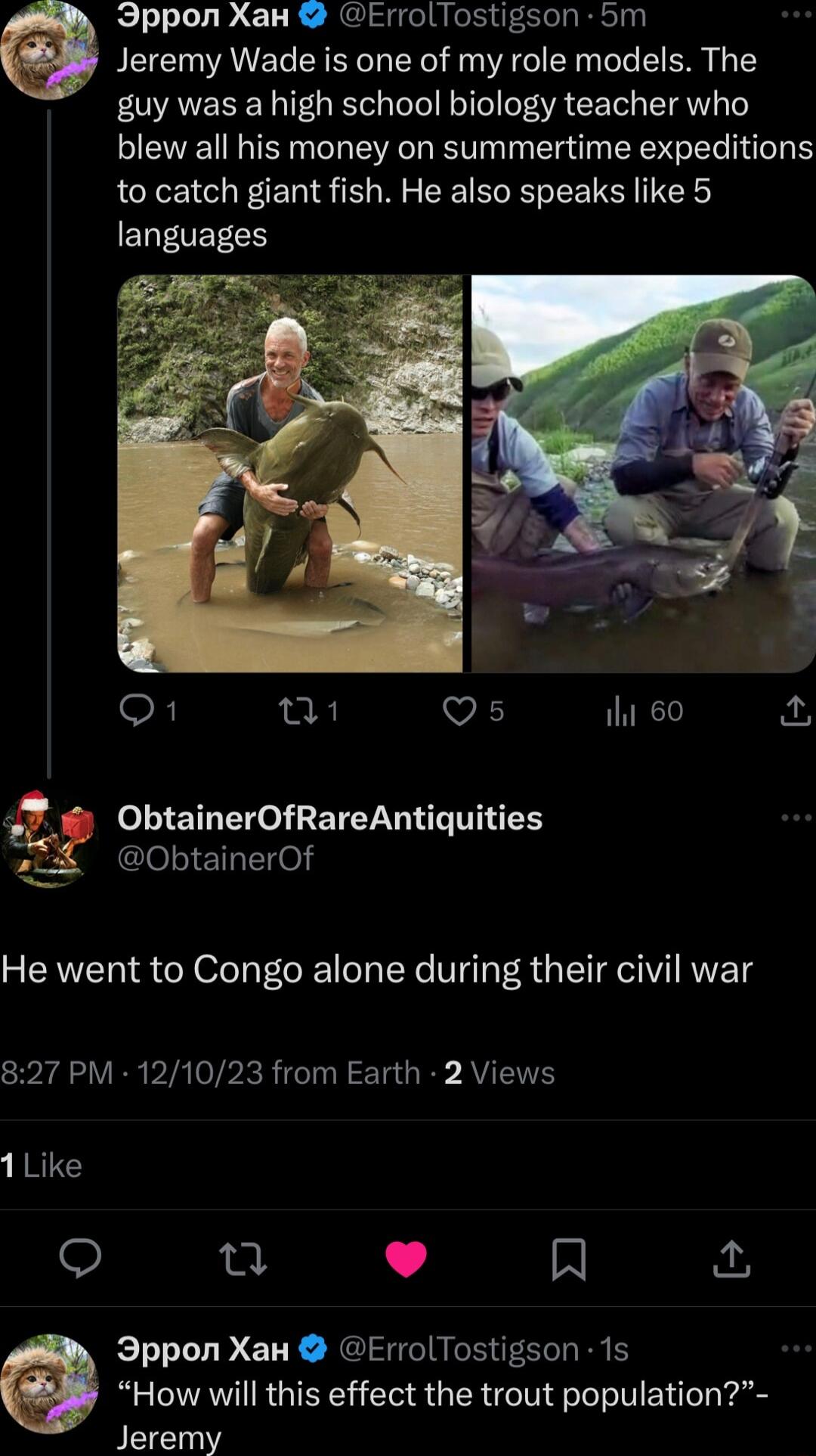 Ippon Xax ErrolTostigson 5m e Jeremy Wade is one of my role models The guy was a high school biology teacher who blew all his money on summertime expeditions to catch giant fish He also speaks like 5 EQENEECS Q1 Q1 VA iht 60 Q ObtainerOfRareAntiquities ClelEl el He went to Congo alone during their civil war 827 PM 121023 from Earth 2 Views 1Like u L 4 R 3ppon Xan ErrolTostigson 1s How will this ef