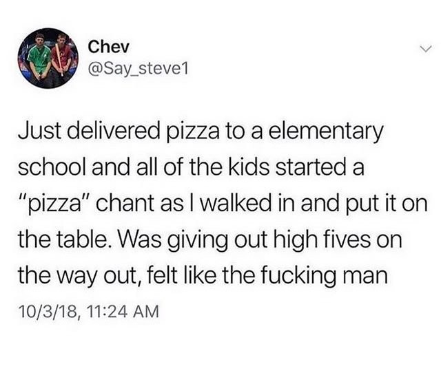 Chev Say_stevel Just delivered pizza to a elementary school and all of the kids started a pizza chant as walked in and put it on the table Was giving out high fives on the way out felt like the fucking man 10318 1124 AM
