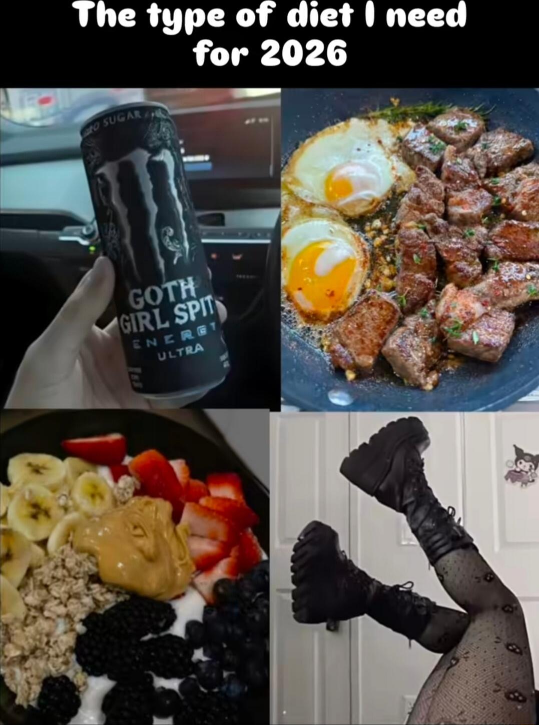 The type of diet I need for 2026
Goth Girl Spit Ultra
Eggs and steak
Fruit bowl with peanut butter and berries
Legs in fishnet stockings
