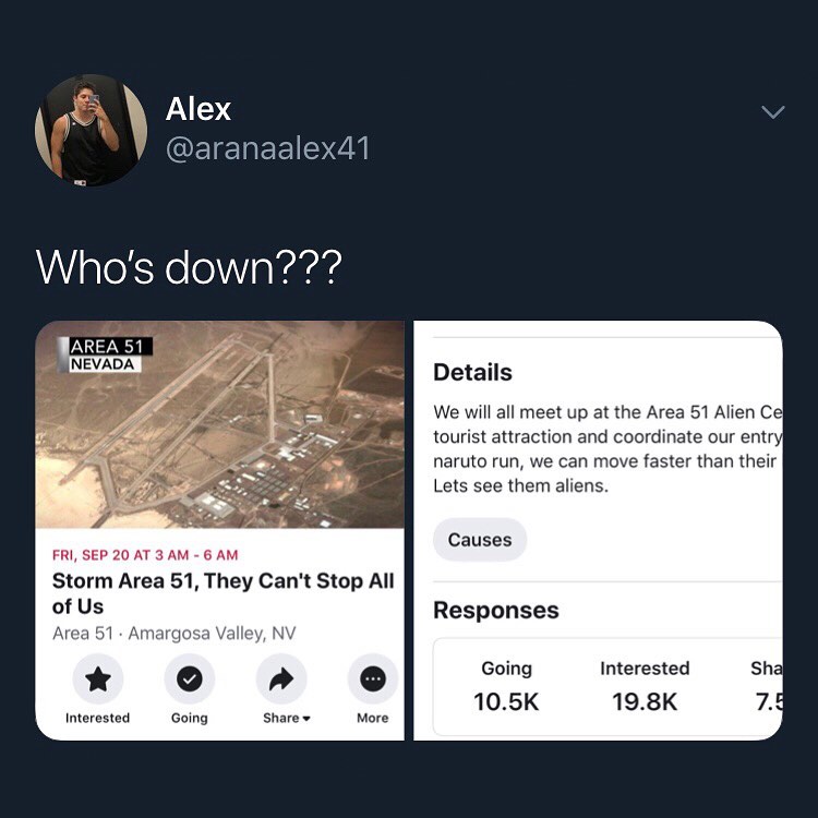 V Alex ETETAEETIS Whos down FRI SEP 20 AT 3 AM 6 AM Storm Area 51 They Cant Stop All of Us Area 51 Am allg Interested Going Details We will all meet up at the Area 51 Alien Ce tourist attraction and coordinate our entr naruto run we can move faster than their Lets see them aliens Causes Responses Interested 198K Going 105K