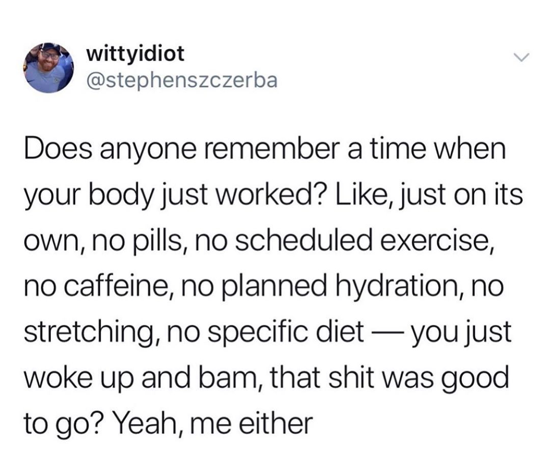 wittyidiot stephenszczerba Does anyone remember a time when your body just worked Like just on its own no pills no scheduled exercise no caffeine no planned hydration no stretching no specific diet you just woke up and bam that shit was good to go Yeah me either