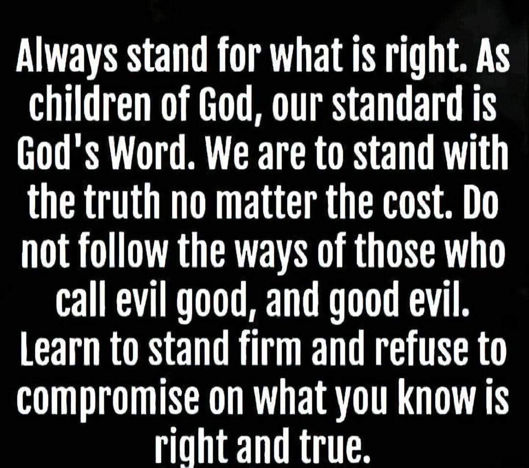 Always stand for what is right. As children of God, our standard is God's Word. We are to stand with the truth no matter the cost. Do not follow the ways of those who call evil good, and good evil. Learn to stand firm and refuse to compromise on what you know is right and true.