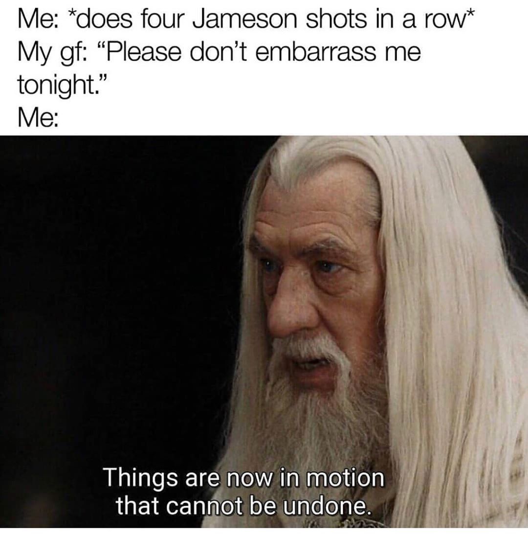 Me does four Jameson shots in a row My gf Please dont embarrass me tonight Me i Things are now inimotion 1 that cannot be undone