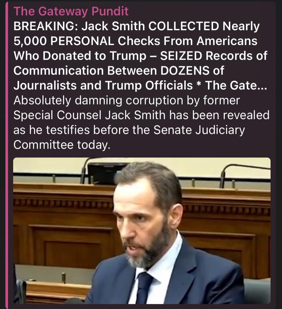 The Gateway Pundit BREAKING: Jack Smith COLLECTED Nearly 5,000 PERSONAL Checks From Americans Who Donated to Trump – SEIZED Records of Communication Between DOZENS of Journalists and Trump Officials * The Gate... Absolutely damning corruption by former Special Counsel Jack Smith has been revealed as he testifies before the Senate Judiciary Committe